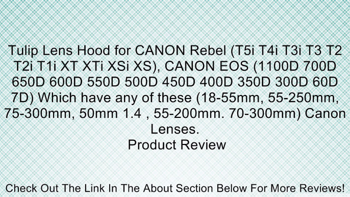 Tulip Lens Hood for CANON Rebel (T5i T4i T3i T3 T2 T2i T1i XT XTi XSi XS), CANON EOS (1100D 700D 650D 600D 550D 500D 450D 400D 350D 300D 60D 7D) Which have any of these (18-55mm, 55-250mm, 75-300mm, 50mm 1.4 , 55-200mm. 70-300mm) Canon Lenses. Review