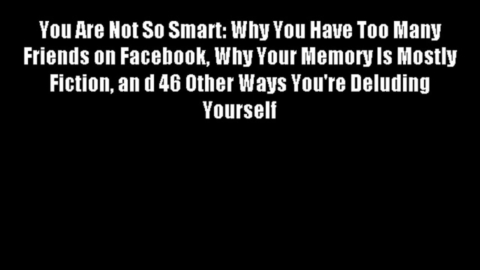 You Are Not So Smart: Why You Have Too Many Friends on Facebook Why Your Memory Is Mostly Fiction