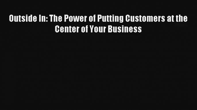 Read Outside In: The Power of Putting Customers at the Center of Your Business Book Download