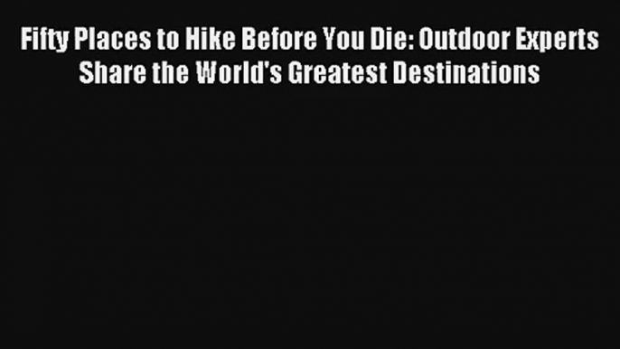 Fifty Places to Hike Before You Die: Outdoor Experts Share the World's Greatest Destinations