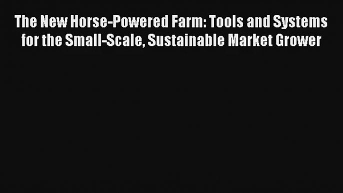 The New Horse-Powered Farm: Tools and Systems for the Small-Scale Sustainable Market Grower