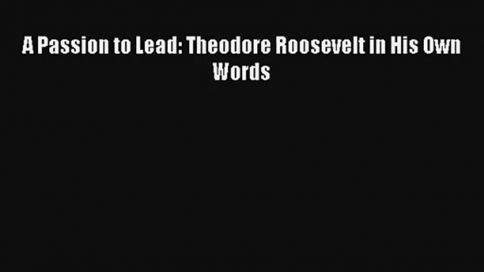 A Passion to Lead: Theodore Roosevelt in His Own Words Donwload