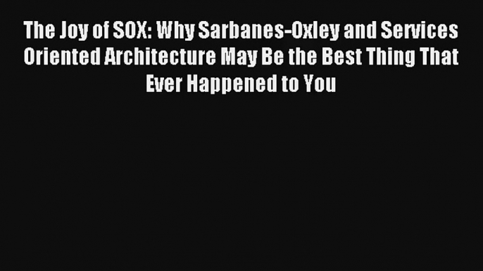 The Joy of SOX: Why Sarbanes-Oxley and Services Oriented Architecture May Be the Best Thing