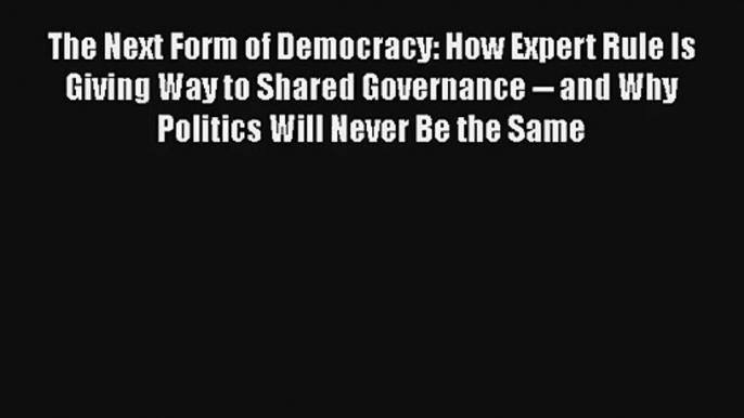 The Next Form of Democracy: How Expert Rule Is Giving Way to Shared Governance -- and Why Politics