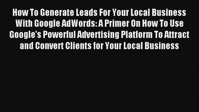 How To Generate Leads For Your Local Business With Google AdWords: A Primer On How To Use Google's