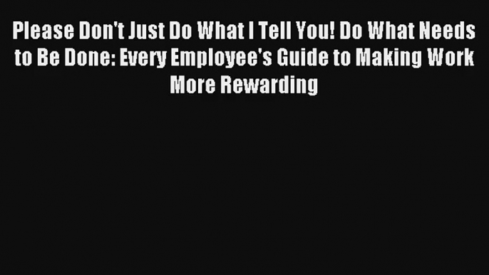 Please Don't Just Do What I Tell You! Do What Needs to Be Done: Every Employee's Guide to Making