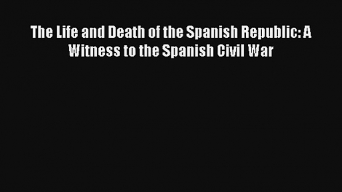 The Life and Death of the Spanish Republic: A Witness to the Spanish Civil War Read Online