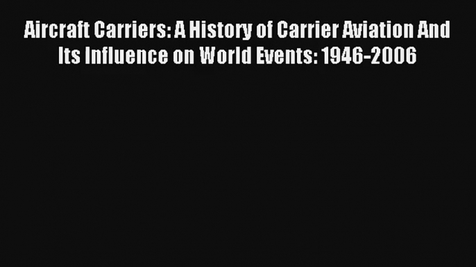 Aircraft Carriers: A History of Carrier Aviation And Its Influence on World Events: 1946-2006
