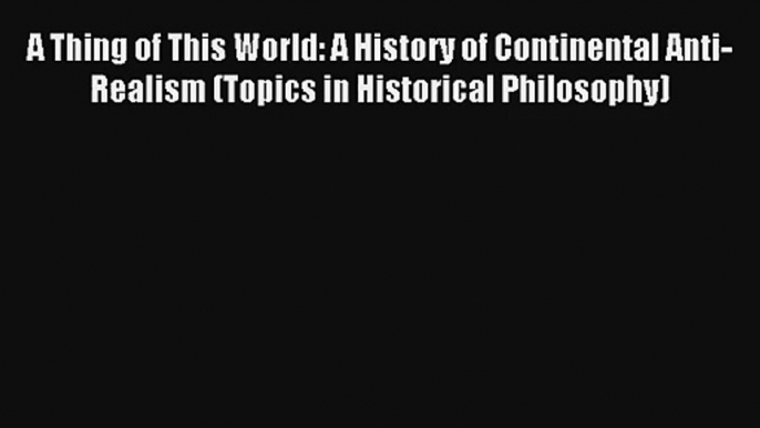 Read A Thing of This World: A History of Continental Anti-Realism (Topics in Historical Philosophy)