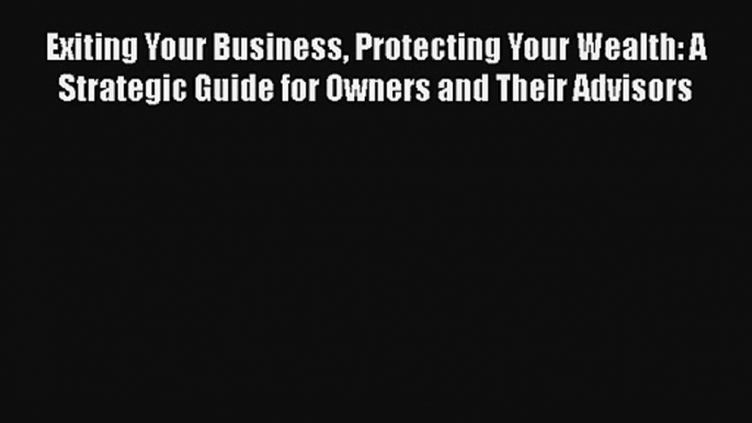 Exiting Your Business Protecting Your Wealth: A Strategic Guide for Owners and Their Advisors