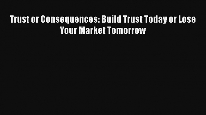 Trust or Consequences: Build Trust Today or Lose Your Market Tomorrow