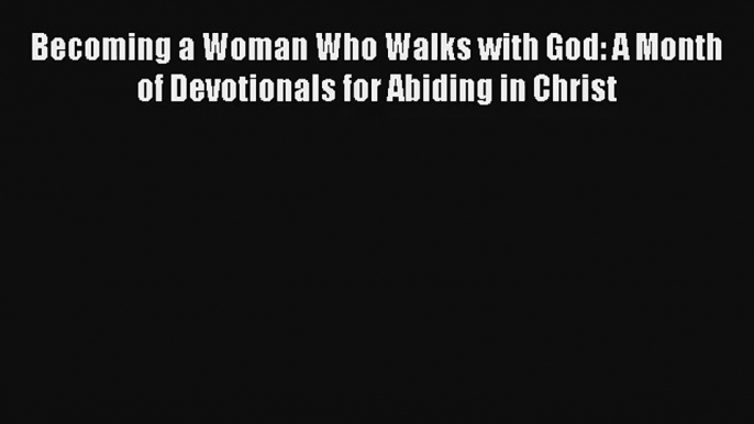 Becoming a Woman Who Walks with God: A Month of Devotionals for Abiding in Christ Free Download