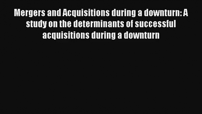 Mergers and Acquisitions during a downturn: A study on the determinants of successful acquisitions