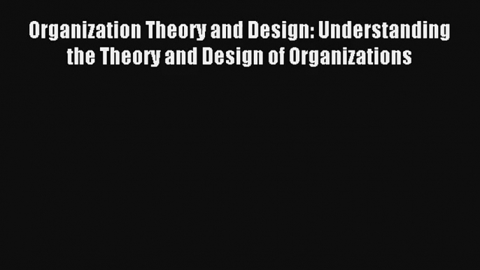 Organization Theory and Design: Understanding the Theory and Design of Organizations Read PDF