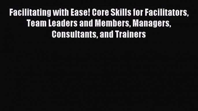 Facilitating with Ease! Core Skills for Facilitators Team Leaders and Members Managers Consultants