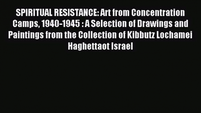 [PDF Download] SPIRITUAL RESISTANCE: Art from Concentration Camps 1940-1945 : A Selection of