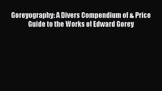 [PDF Download] Goreyography: A Divers Compendium of & Price Guide to the Works of Edward Gorey