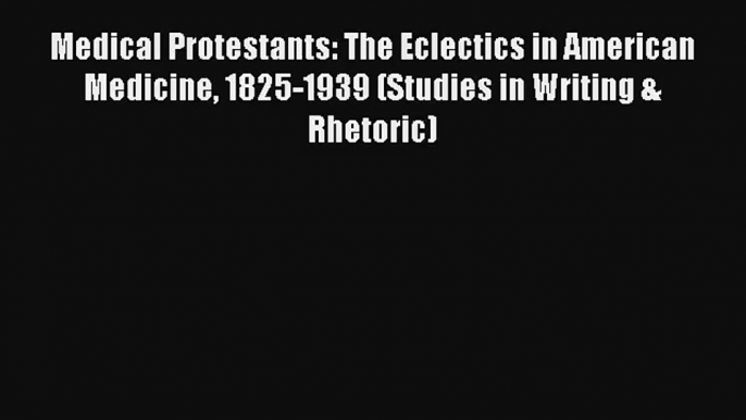 Medical Protestants: The Eclectics in American Medicine 1825-1939 (Studies in Writing & Rhetoric)