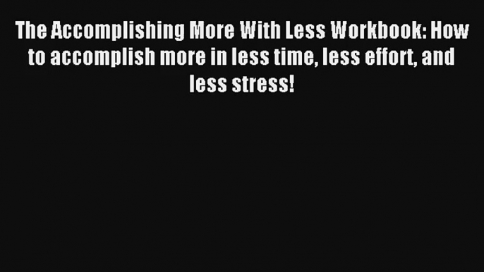 The Accomplishing More With Less Workbook: How to accomplish more in less time less effort