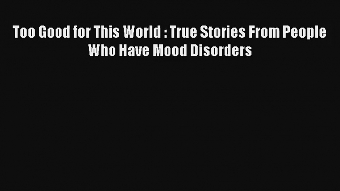 Too Good for This World : True Stories From People Who Have Mood Disorders [Read] Full Ebook