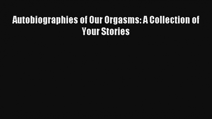 Autobiographies of Our Orgasms: A Collection of Your Stories [PDF Download] Full Ebook