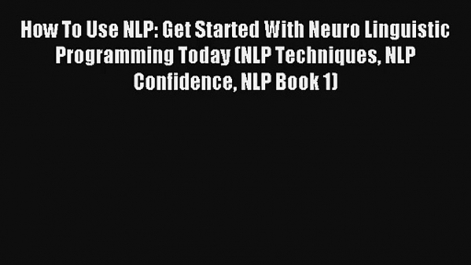 How To Use NLP: Get Started With Neuro Linguistic Programming Today (NLP Techniques NLP Confidence