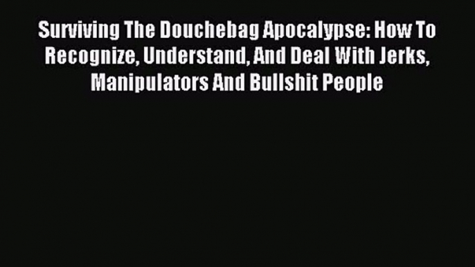 Surviving The Douchebag Apocalypse: How To Recognize Understand And Deal With Jerks Manipulators