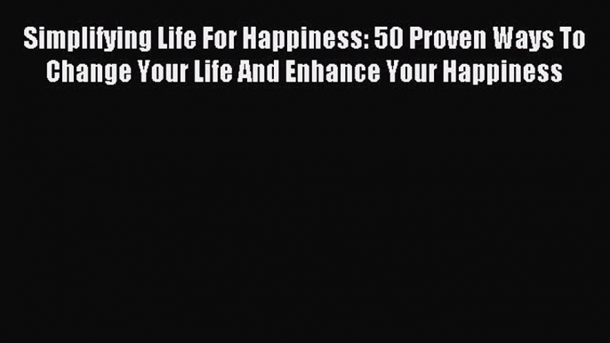 Simplifying Life For Happiness: 50 Proven Ways To Change Your Life And Enhance Your Happiness