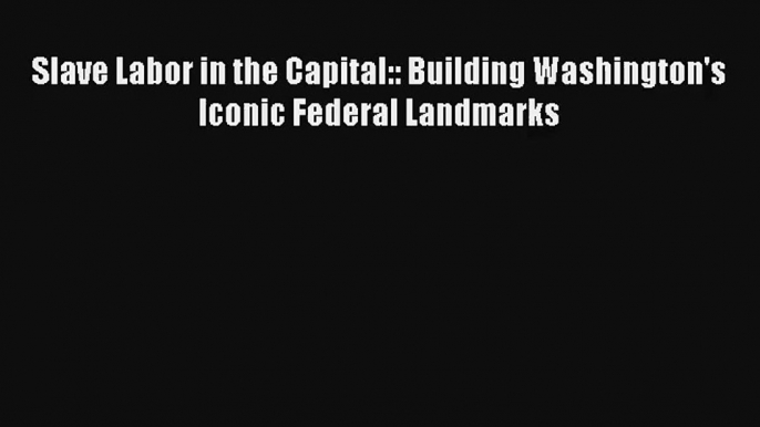 [PDF Download] Slave Labor in the Capital:: Building Washington's Iconic Federal Landmarks#