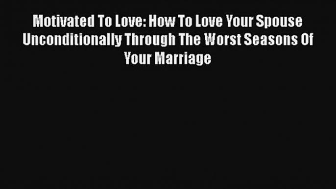 Motivated To Love: How To Love Your Spouse Unconditionally Through The Worst Seasons Of Your