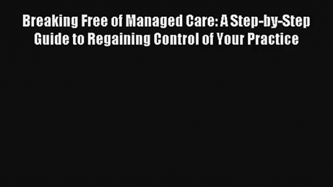 Breaking Free of Managed Care: A Step-by-Step Guide to Regaining Control of Your Practice Download