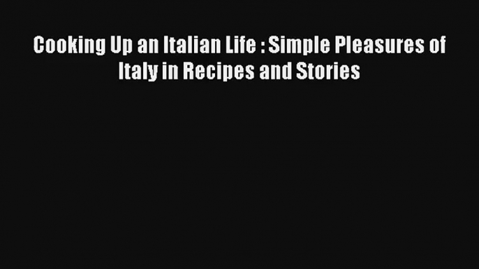 Read Cooking Up an Italian Life : Simple Pleasures of Italy in Recipes and Stories# Ebook Free