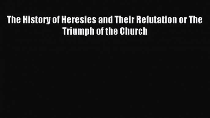 The History of Heresies and Their Refutation or The Triumph of the Church [Read] Full Ebook