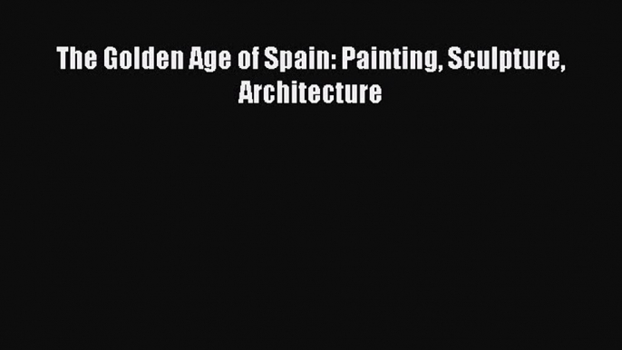 PDF Download The Golden Age of Spain: Painting Sculpture Architecture Download Online