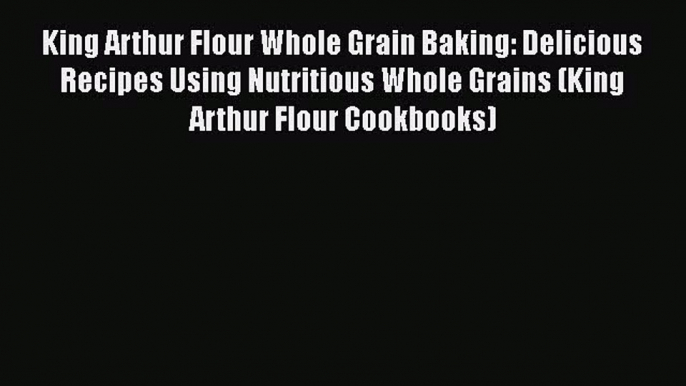 Download King Arthur Flour Whole Grain Baking: Delicious Recipes Using Nutritious Whole Grains