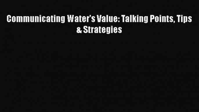 [PDF Download] Communicating Water's Value: Talking Points Tips & Strategies [Download] Full