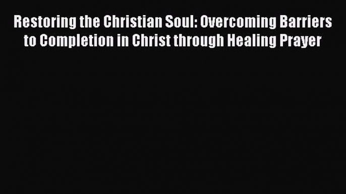 Restoring the Christian Soul: Overcoming Barriers to Completion in Christ through Healing Prayer