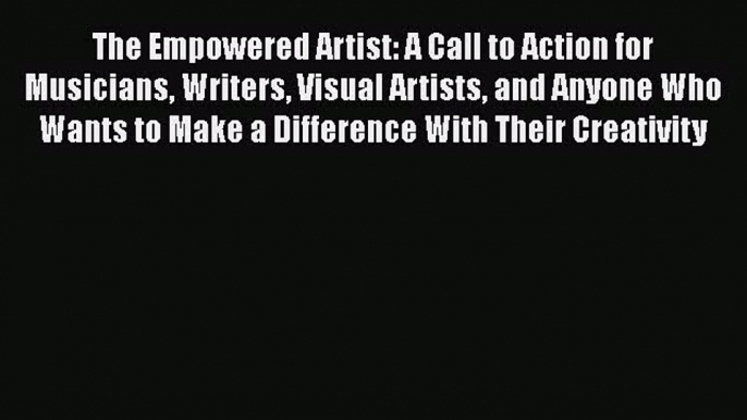 The Empowered Artist: A Call to Action for Musicians Writers Visual Artists and Anyone Who