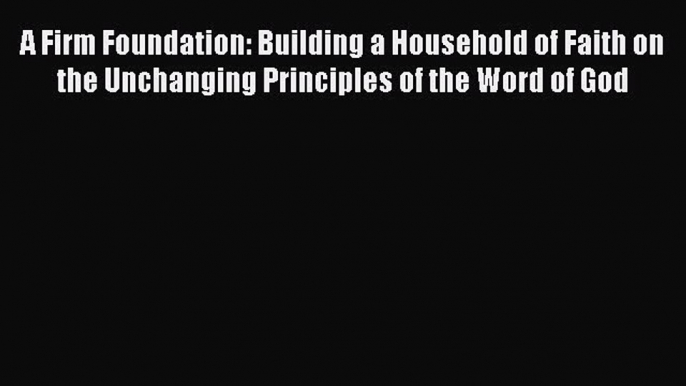 A Firm Foundation: Building a Household of Faith on the Unchanging Principles of the Word of