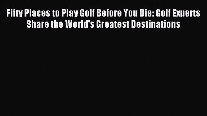 Fifty Places to Play Golf Before You Die: Golf Experts Share the World's Greatest Destinations