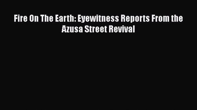 Fire On The Earth: Eyewitness Reports From the Azusa Street Revival [Read] Full Ebook