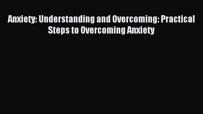 Anxiety: Understanding and Overcoming: Practical Steps to Overcoming Anxiety [Read] Full Ebook