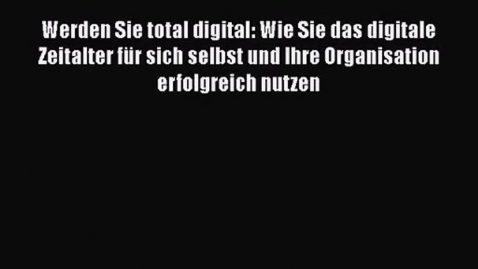 Werden Sie total digital: Wie Sie das digitale Zeitalter für sich selbst und Ihre Organisation