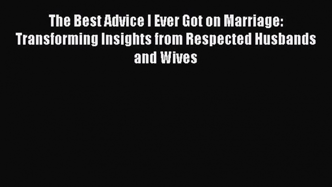 The Best Advice I Ever Got on Marriage: Transforming Insights from Respected Husbands and Wives