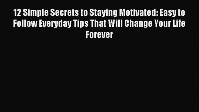 12 Simple Secrets to Staying Motivated: Easy to Follow Everyday Tips That Will Change Your