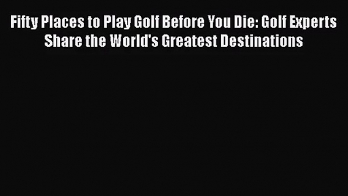 Fifty Places to Play Golf Before You Die: Golf Experts Share the World's Greatest Destinations