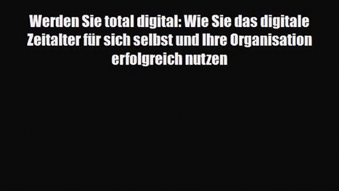 Werden Sie total digital: Wie Sie das digitale Zeitalter für sich selbst und Ihre Organisation