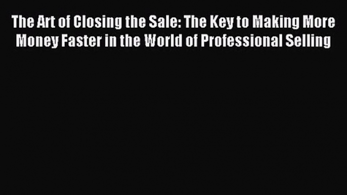 The Art of Closing the Sale: The Key to Making More Money Faster in the World of Professional