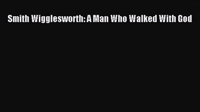 Smith Wigglesworth: A Man Who Walked With God [Read] Full Ebook