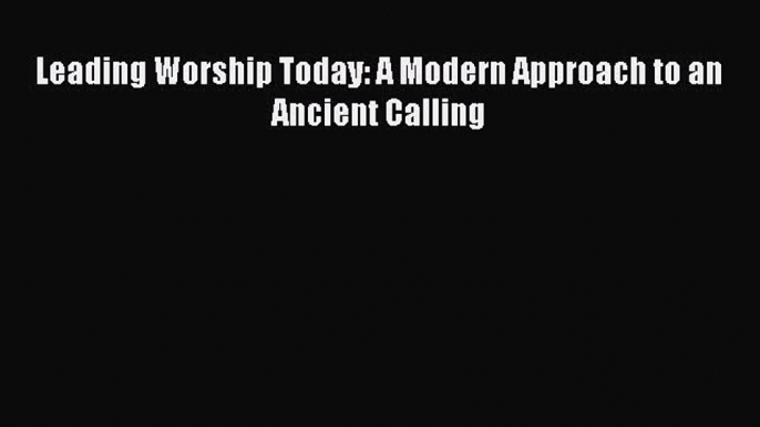 Leading Worship Today: A Modern Approach to an Ancient Calling [Read] Full Ebook